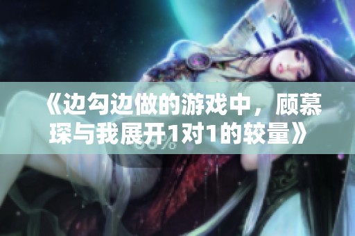 《边勾边做的游戏中，顾慕琛与我展开1对1的较量》