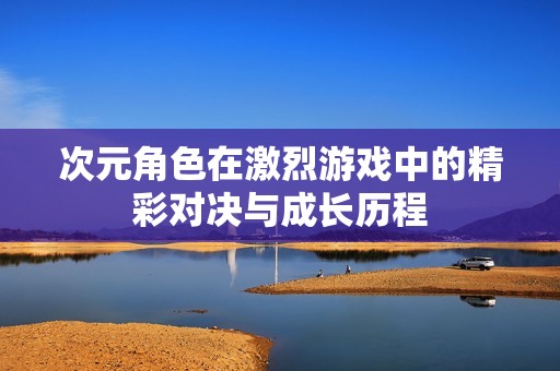 次元角色在激烈游戏中的精彩对决与成长历程