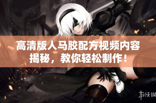 高清版人马胶配方视频内容揭秘，教你轻松制作！