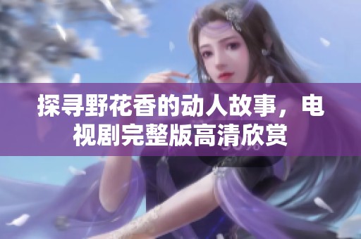 探寻野花香的动人故事，电视剧完整版高清欣赏