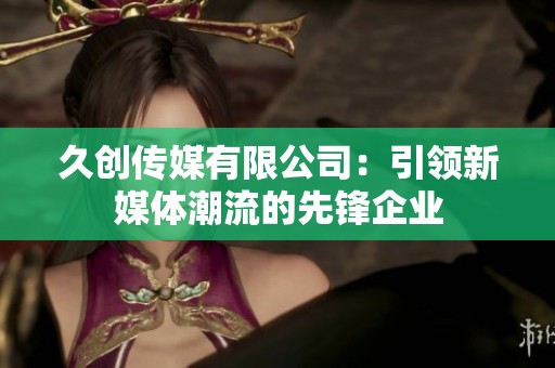 久创传媒有限公司：引领新媒体潮流的先锋企业