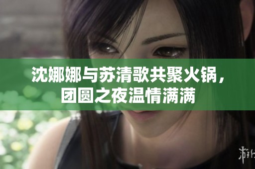 沈娜娜与苏清歌共聚火锅，团圆之夜温情满满