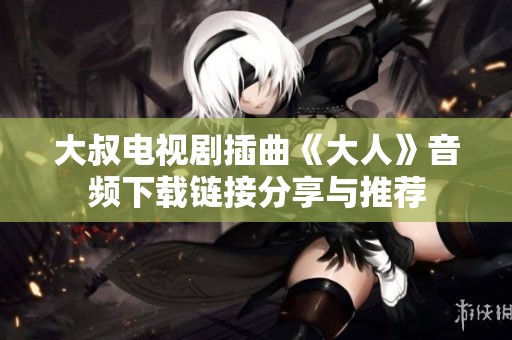 大叔电视剧插曲《大人》音频下载链接分享与推荐