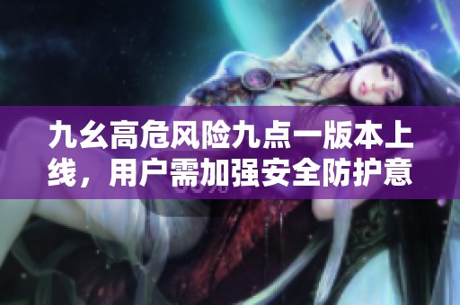 九幺高危风险九点一版本上线，用户需加强安全防护意识