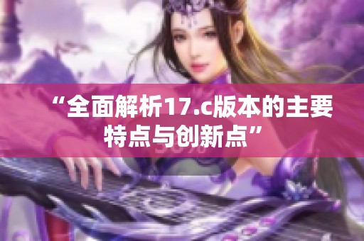 “全面解析17.c版本的主要特点与创新点”