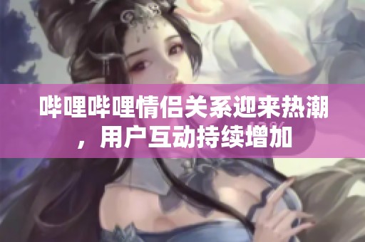 哔哩哔哩情侣关系迎来热潮，用户互动持续增加