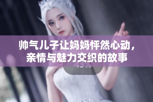 帅气儿子让妈妈怦然心动，亲情与魅力交织的故事
