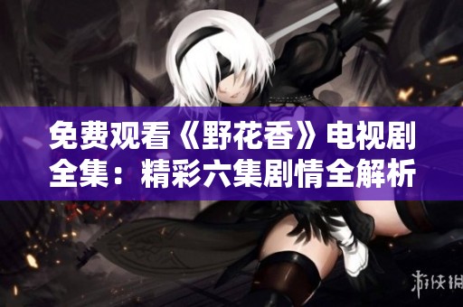 免费观看《野花香》电视剧全集：精彩六集剧情全解析