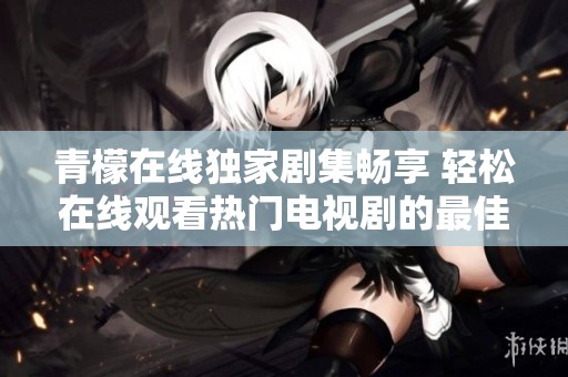 青檬在线独家剧集畅享 轻松在线观看热门电视剧的最佳平台