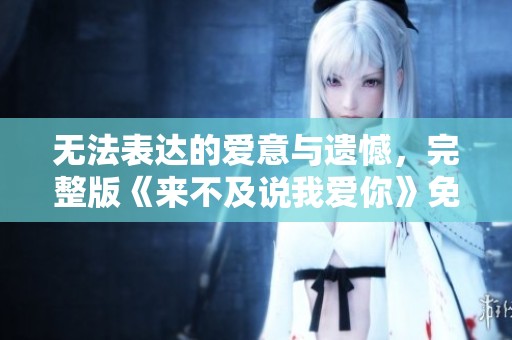 无法表达的爱意与遗憾，完整版《来不及说我爱你》免费观看