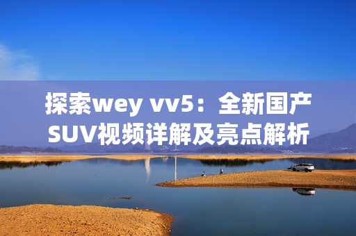 探索wey vv5：全新国产SUV视频详解及亮点解析