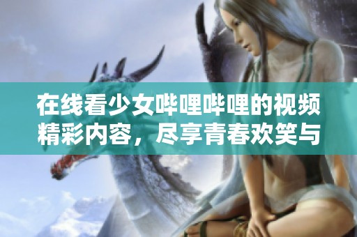 在线看少女哔哩哔哩的视频精彩内容，尽享青春欢笑与感动