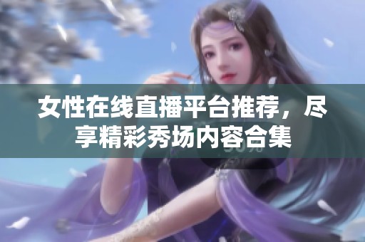 女性在线直播平台推荐，尽享精彩秀场内容合集