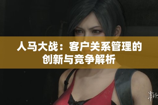 人马大战：客户关系管理的创新与竞争解析