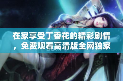 在家享受丁香花的精彩剧情，免费观看高清版全网独家体验