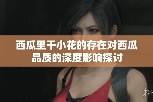 西瓜里干小花的存在对西瓜品质的深度影响探讨