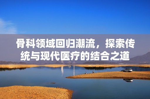 骨科领域回归潮流，探索传统与现代医疗的结合之道