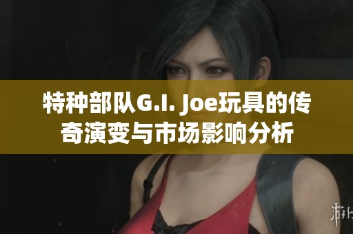 特种部队G.I. Joe玩具的传奇演变与市场影响分析
