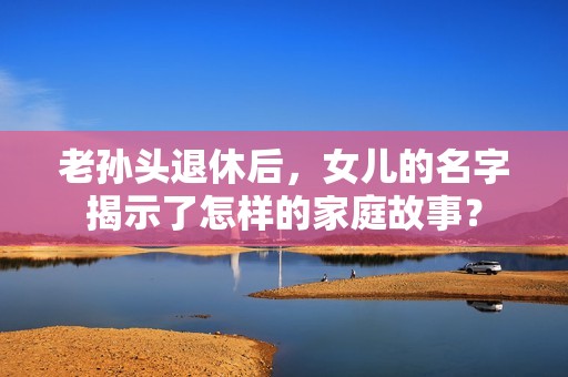 老孙头退休后，女儿的名字揭示了怎样的家庭故事？