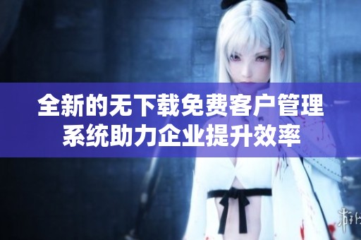 全新的无下载免费客户管理系统助力企业提升效率