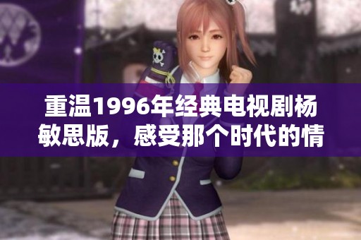 重温1996年经典电视剧杨敏思版，感受那个时代的情感与风采