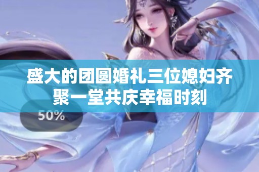 盛大的团圆婚礼三位媳妇齐聚一堂共庆幸福时刻