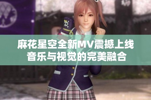 麻花星空全新MV震撼上线 音乐与视觉的完美融合
