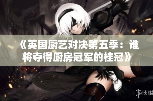 《英国厨艺对决第五季：谁将夺得厨房冠军的桂冠》