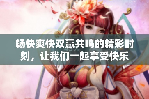 畅快爽快双赢共鸣的精彩时刻，让我们一起享受快乐