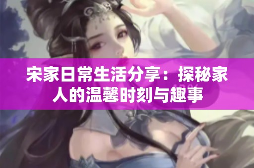 宋家日常生活分享：探秘家人的温馨时刻与趣事