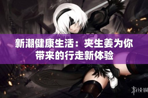 新潮健康生活：夹生姜为你带来的行走新体验