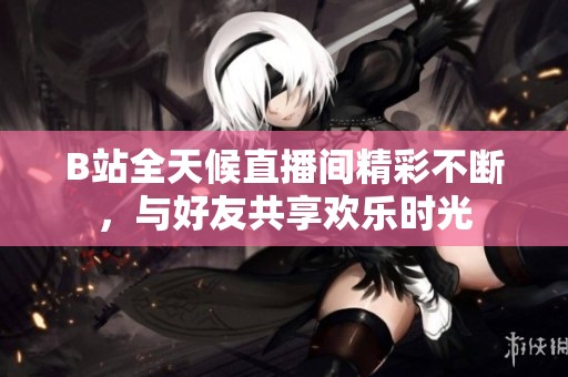 B站全天候直播间精彩不断，与好友共享欢乐时光