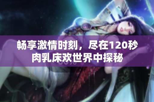 畅享激情时刻，尽在120秒肉乳床欢世界中探秘