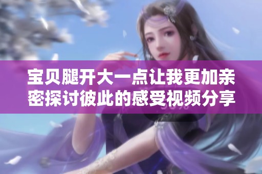 宝贝腿开大一点让我更加亲密探讨彼此的感受视频分享