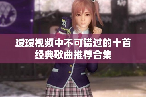 瑷瑷视频中不可错过的十首经典歌曲推荐合集