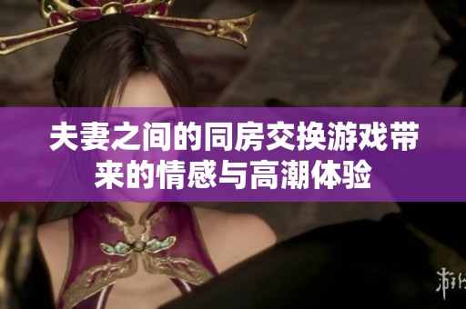 夫妻之间的同房交换游戏带来的情感与高潮体验