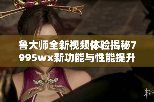鲁大师全新视频体验揭秘7995wx新功能与性能提升
