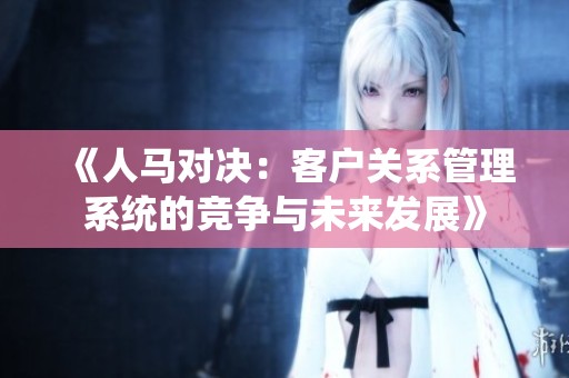 《人马对决：客户关系管理系统的竞争与未来发展》