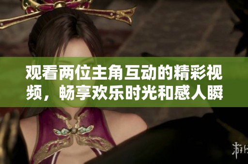 观看两位主角互动的精彩视频，畅享欢乐时光和感人瞬间