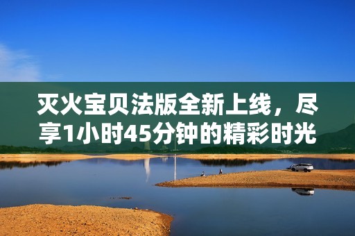 灭火宝贝法版全新上线，尽享1小时45分钟的精彩时光
