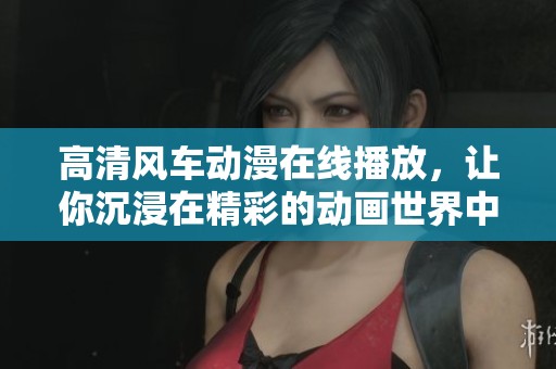 高清风车动漫在线播放，让你沉浸在精彩的动画世界中