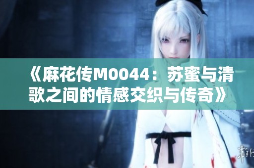 《麻花传M0044：苏蜜与清歌之间的情感交织与传奇》