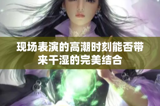 现场表演的高潮时刻能否带来干湿的完美结合