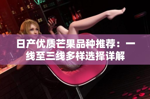 日产优质芒果品种推荐：一线至三线多样选择详解