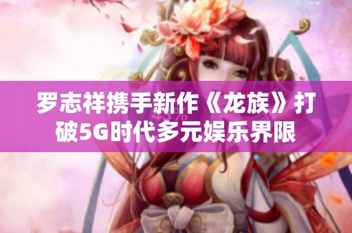 罗志祥携手新作《龙族》打破5G时代多元娱乐界限