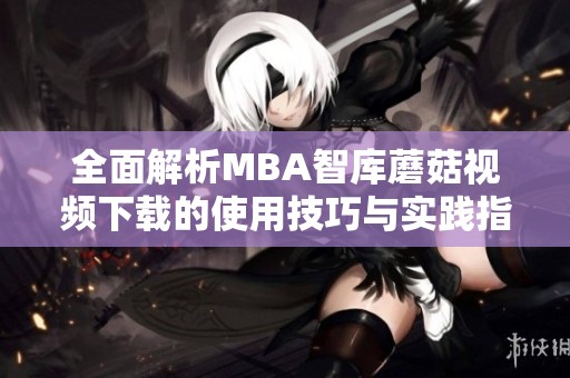 全面解析MBA智库蘑菇视频下载的使用技巧与实践指南