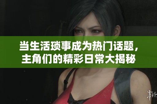 当生活琐事成为热门话题，主角们的精彩日常大揭秘