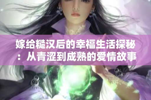 嫁给糙汉后的幸福生活探秘：从青涩到成熟的爱情故事