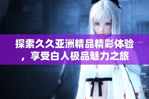 探索久久亚洲精品精彩体验，享受白人极品魅力之旅