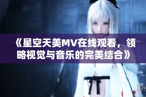 《星空天美MV在线观看，领略视觉与音乐的完美结合》